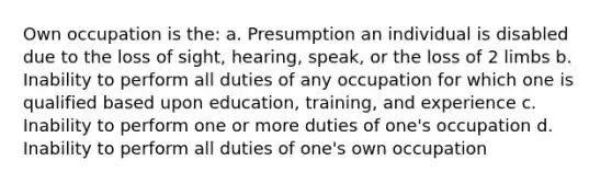 Own occupation is the: a. Presumption an individual is disabled due to the loss of sight, hearing, speak, or the loss of 2 limbs b. Inability to perform all duties of any occupation for which one is qualified based upon education, training, and experience c. Inability to perform one or more duties of one's occupation d. Inability to perform all duties of one's own occupation