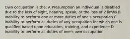 Own occupation is the: A Presumption an individual is disabled due to the loss of sight, hearing, speak, or the loss of 2 limbs B Inability to perform one or more duties of one's occupation C Inability to perform all duties of any occupation for which one is qualified based upon education, training, and experience D Inability to perform all duties of one's own occupation