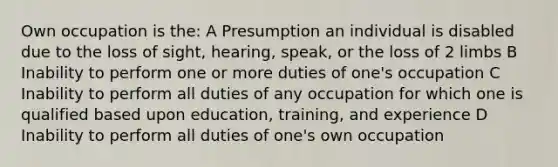 Own occupation is the: A Presumption an individual is disabled due to the loss of sight, hearing, speak, or the loss of 2 limbs B Inability to perform one or more duties of one's occupation C Inability to perform all duties of any occupation for which one is qualified based upon education, training, and experience D Inability to perform all duties of one's own occupation