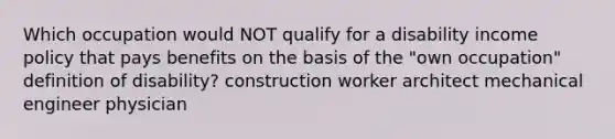 Which occupation would NOT qualify for a disability income policy that pays benefits on the basis of the "own occupation" definition of disability? construction worker architect mechanical engineer physician