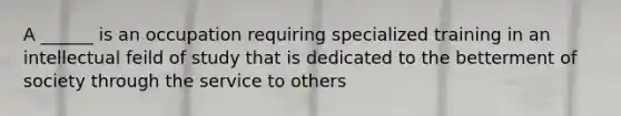 A ______ is an occupation requiring specialized training in an intellectual feild of study that is dedicated to the betterment of society through the service to others