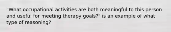 "What occupational activities are both meaningful to this person and useful for meeting therapy goals?" is an example of what type of reasoning?