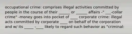 occupational crime: comprises illegal activities committed by people in the course of their ______ or ______ affairs -" ___-collar crime" -money goes into pocket of ____ corporate crime: illegal acts committed by corporate ____ on behalf of the corporation and w/ its _____ -____ likely to regard such behavior as "criminal: