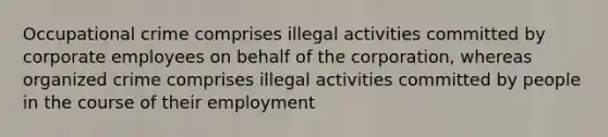 Occupational crime comprises illegal activities committed by corporate employees on behalf of the corporation, whereas organized crime comprises illegal activities committed by people in the course of their employment