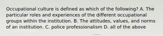 Occupational culture is defined as which of the following? A. The particular roles and experiences of the different occupational groups within the institution. B. The attitudes, values, and norms of an institution. C. police professionalism D. all of the above