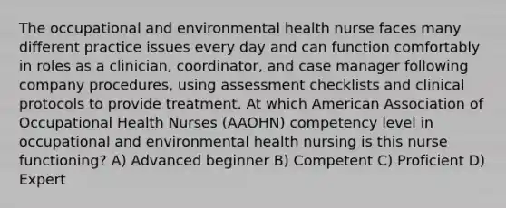 The occupational and environmental health nurse faces many different practice issues every day and can function comfortably in roles as a clinician, coordinator, and case manager following company procedures, using assessment checklists and clinical protocols to provide treatment. At which American Association of Occupational Health Nurses (AAOHN) competency level in occupational and environmental health nursing is this nurse functioning? A) Advanced beginner B) Competent C) Proficient D) Expert