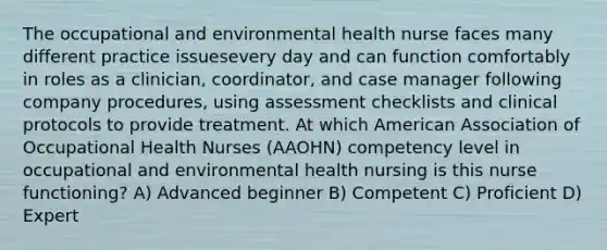 The occupational and environmental health nurse faces many different practice issuesevery day and can function comfortably in roles as a clinician, coordinator, and case manager following company procedures, using assessment checklists and clinical protocols to provide treatment. At which American Association of Occupational Health Nurses (AAOHN) competency level in occupational and environmental health nursing is this nurse functioning? A) Advanced beginner B) Competent C) Proficient D) Expert