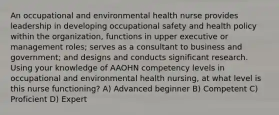 An occupational and environmental health nurse provides leadership in developing occupational safety and health policy within the organization, functions in upper executive or management roles; serves as a consultant to business and government; and designs and conducts significant research. Using your knowledge of AAOHN competency levels in occupational and environmental health nursing, at what level is this nurse functioning? A) Advanced beginner B) Competent C) Proficient D) Expert