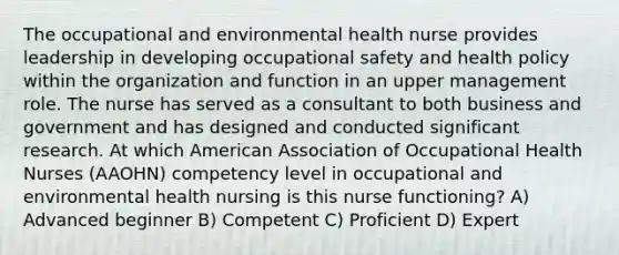 The occupational and environmental health nurse provides leadership in developing occupational safety and health policy within the organization and function in an upper management role. The nurse has served as a consultant to both business and government and has designed and conducted significant research. At which American Association of Occupational Health Nurses (AAOHN) competency level in occupational and environmental health nursing is this nurse functioning? A) Advanced beginner B) Competent C) Proficient D) Expert