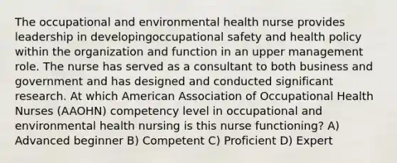 The occupational and environmental health nurse provides leadership in developingoccupational safety and health policy within the organization and function in an upper management role. The nurse has served as a consultant to both business and government and has designed and conducted significant research. At which American Association of Occupational Health Nurses (AAOHN) competency level in occupational and environmental health nursing is this nurse functioning? A) Advanced beginner B) Competent C) Proficient D) Expert