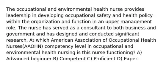 The occupational and environmental health nurse provides leadership in developing occupational safety and health policy within the organization and function in an upper management role. The nurse has served as a consultant to both business and government and has designed and conducted significant research. At which American Association of Occupational Health Nurses(AAOHN) competency level in occupational and environmental health nursing is this nurse functioning? A) Advanced beginner B) Competent C) Proficient D) Expert