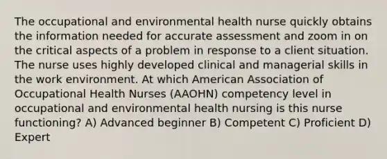 The occupational and environmental health nurse quickly obtains the information needed for accurate assessment and zoom in on the critical aspects of a problem in response to a client situation. The nurse uses highly developed clinical and managerial skills in the work environment. At which American Association of Occupational Health Nurses (AAOHN) competency level in occupational and environmental health nursing is this nurse functioning? A) Advanced beginner B) Competent C) Proficient D) Expert