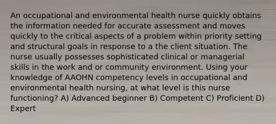 An occupational and environmental health nurse quickly obtains the information needed for accurate assessment and moves quickly to the critical aspects of a problem within priority setting and structural goals in response to a the client situation. The nurse usually possesses sophisticated clinical or managerial skills in the work and or community environment. Using your knowledge of AAOHN competency levels in occupational and environmental health nursing, at what level is this nurse functioning? A) Advanced beginner B) Competent C) Proficient D) Expert