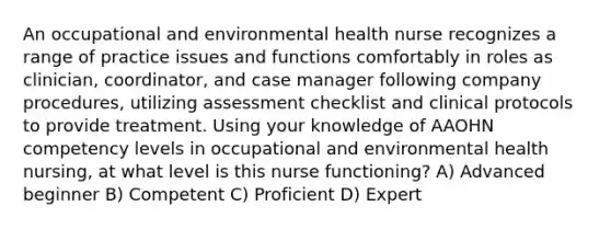 An occupational and environmental health nurse recognizes a range of practice issues and functions comfortably in roles as clinician, coordinator, and case manager following company procedures, utilizing assessment checklist and clinical protocols to provide treatment. Using your knowledge of AAOHN competency levels in occupational and environmental health nursing, at what level is this nurse functioning? A) Advanced beginner B) Competent C) Proficient D) Expert