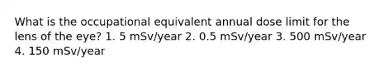 What is the occupational equivalent annual dose limit for the lens of the eye? 1. 5 mSv/year 2. 0.5 mSv/year 3. 500 mSv/year 4. 150 mSv/year