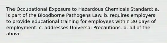 The Occupational Exposure to Hazardous Chemicals Standard: a. is part of the Bloodborne Pathogens Law. b. requires employers to provide educational training for employees within 30 days of employment. c. addresses Universal Precautions. d. all of the above.