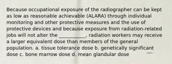 Because occupational exposure of the radiographer can be kept as low as reasonable achievable (ALARA) through individual monitoring and other protective measures and the use of protective devices and because exposure from radiation-related jobs will not alter the ___________, radiation workers may receive a larger equivalent dose than members of the general population. a. tissue tolerance dose b. genetically significant dose c. bone marrow dose d. mean glandular dose