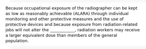 Because occupational exposure of the radiographer can be kept as low as reasonably achievable (ALARA) through individual monitoring and other protective measures and the use of protective devices and because exposure from radiation-related jobs will not alter the ____________, radiation workers may receive a larger equivalent dose than members of the general population.