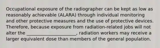 Occupational exposure of the radiographer can be kept as low as reasonably achievable (ALARA) through individual monitoring and other protective measures and the use of protective devices. Therefore, because exposure from radiation-related jobs will not alter the ______________________, radiation workers may receive a larger equivalent dose than members of the general population.