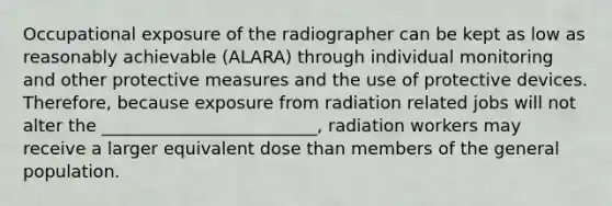 Occupational exposure of the radiographer can be kept as low as reasonably achievable (ALARA) through individual monitoring and other protective measures and the use of protective devices. Therefore, because exposure from radiation related jobs will not alter the _________________________, radiation workers may receive a larger equivalent dose than members of the general population.