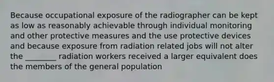 Because occupational exposure of the radiographer can be kept as low as reasonably achievable through individual monitoring and other protective measures and the use protective devices and because exposure from radiation related jobs will not alter the ________ radiation workers received a larger equivalent does the members of the general population