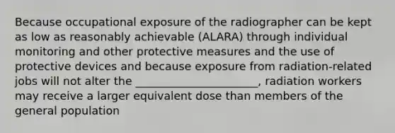 Because occupational exposure of the radiographer can be kept as low as reasonably achievable (ALARA) through individual monitoring and other protective measures and the use of protective devices and because exposure from radiation-related jobs will not alter the ______________________, radiation workers may receive a larger equivalent dose than members of the general population