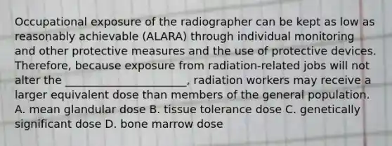 Occupational exposure of the radiographer can be kept as low as reasonably achievable (ALARA) through individual monitoring and other protective measures and the use of protective devices. Therefore, because exposure from radiation-related jobs will not alter the ______________________, radiation workers may receive a larger equivalent dose than members of the general population. A. mean glandular dose B. tissue tolerance dose C. genetically significant dose D. bone marrow dose