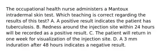 The occupational health nurse administers a Mantoux intradermal skin test. Which teaching is correct regarding the results of this test? A. A positive result indicates the patient has tuberculosis. B. Redness around the injection site within 24 hours will be recorded as a positive result. C. The patient will return in one week for visualization of the injection site. D. A 3 mm induration after 48 hours indicates a negative result.