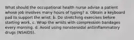 What should the occupational health nurse advise a patient whose job involves many hours of typing? a. Obtain a keyboard pad to support the wrist. b. Do stretching exercises before starting work. c. Wrap the wrists with compression bandages every morning. d. Avoid using nonsteroidal antiinflammatory drugs (NSAIDS).