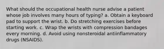 What should the occupational health nurse advise a patient whose job involves many hours of typing? a. Obtain a keyboard pad to support the wrist. b. Do stretching exercises before starting work. c. Wrap the wrists with compression bandages every morning. d. Avoid using nonsteroidal antiinflammatory drugs (NSAIDS).