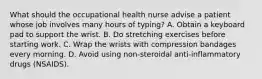 What should the occupational health nurse advise a patient whose job involves many hours of typing? A. Obtain a keyboard pad to support the wrist. B. Do stretching exercises before starting work. C. Wrap the wrists with compression bandages every morning. D. Avoid using non-steroidal anti-inflammatory drugs (NSAIDS).