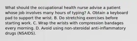 What should the occupational health nurse advise a patient whose job involves many hours of typing? A. Obtain a keyboard pad to support the wrist. B. Do stretching exercises before starting work. C. Wrap the wrists with compression bandages every morning. D. Avoid using non-steroidal anti-inflammatory drugs (NSAIDS).