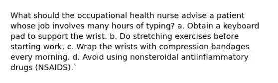 What should the occupational health nurse advise a patient whose job involves many hours of typing? a. Obtain a keyboard pad to support the wrist. b. Do stretching exercises before starting work. c. Wrap the wrists with compression bandages every morning. d. Avoid using nonsteroidal antiinflammatory drugs (NSAIDS).`