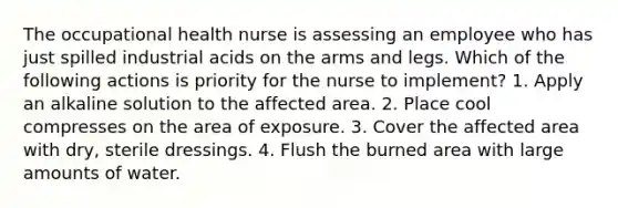 The occupational health nurse is assessing an employee who has just spilled industrial acids on the arms and legs. Which of the following actions is priority for the nurse to implement? 1. Apply an alkaline solution to the affected area. 2. Place cool compresses on the area of exposure. 3. Cover the affected area with dry, sterile dressings. 4. Flush the burned area with large amounts of water.