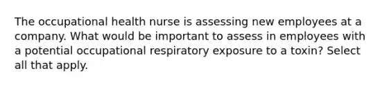 The occupational health nurse is assessing new employees at a company. What would be important to assess in employees with a potential occupational respiratory exposure to a toxin? Select all that apply.