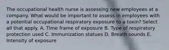 The occupational health nurse is assessing new employees at a company. What would be important to assess in employees with a potential occupational respiratory exposure to a toxin? Select all that apply. A. Time frame of exposure B. Type of respiratory protection used C. Immunization statues D. Breath sounds E. Intensity of exposure