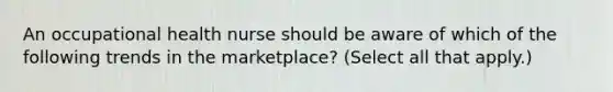 An occupational health nurse should be aware of which of the following trends in the marketplace? (Select all that apply.)