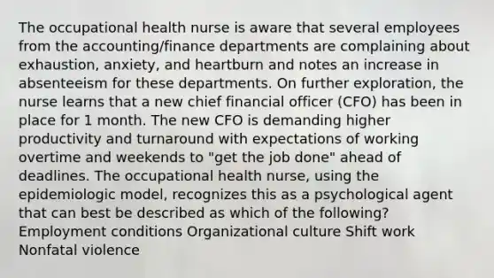 The occupational health nurse is aware that several employees from the accounting/finance departments are complaining about exhaustion, anxiety, and heartburn and notes an increase in absenteeism for these departments. On further exploration, the nurse learns that a new chief financial officer (CFO) has been in place for 1 month. The new CFO is demanding higher productivity and turnaround with expectations of working overtime and weekends to "get the job done" ahead of deadlines. The occupational health nurse, using the epidemiologic model, recognizes this as a psychological agent that can best be described as which of the following? Employment conditions Organizational culture Shift work Nonfatal violence