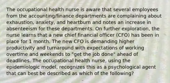 The occupational health nurse is aware that several employees from the accounting/finance departments are complaining about exhaustion, anxiety, and heartburn and notes an increase in absenteeism for these departments. On further exploration, the nurse learns that a new chief financial officer (CFO) has been in place for 1 month. The new CFO is demanding higher productivity and turnaround with expectations of working overtime and weekends to "get the job done" ahead of deadlines. The occupational health nurse, using the epidemiologic model, recognizes this as a psychological agent that can best be described as which of the following?