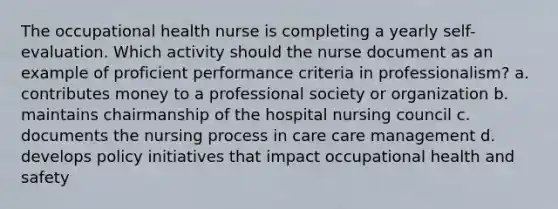 The occupational health nurse is completing a yearly self-evaluation. Which activity should the nurse document as an example of proficient performance criteria in professionalism? a. contributes money to a professional society or organization b. maintains chairmanship of the hospital nursing council c. documents the nursing process in care care management d. develops policy initiatives that impact occupational health and safety