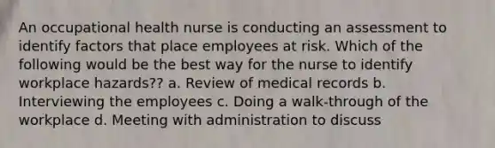 An occupational health nurse is conducting an assessment to identify factors that place employees at risk. Which of the following would be the best way for the nurse to identify workplace hazards?? a. Review of medical records b. Interviewing the employees c. Doing a walk-through of the workplace d. Meeting with administration to discuss