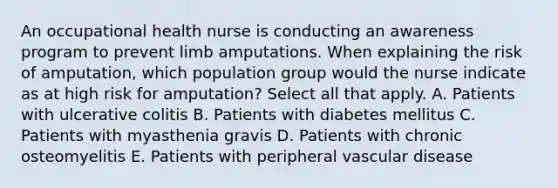 An occupational health nurse is conducting an awareness program to prevent limb amputations. When explaining the risk of amputation, which population group would the nurse indicate as at high risk for amputation? Select all that apply. A. Patients with ulcerative colitis B. Patients with diabetes mellitus C. Patients with myasthenia gravis D. Patients with chronic osteomyelitis E. Patients with peripheral vascular disease