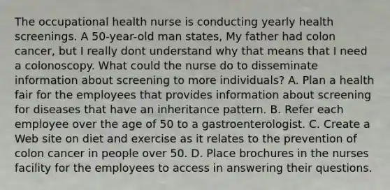 The occupational health nurse is conducting yearly health screenings. A 50-year-old man states, My father had colon cancer, but I really dont understand why that means that I need a colonoscopy. What could the nurse do to disseminate information about screening to more individuals? A. Plan a health fair for the employees that provides information about screening for diseases that have an inheritance pattern. B. Refer each employee over the age of 50 to a gastroenterologist. C. Create a Web site on diet and exercise as it relates to the prevention of colon cancer in people over 50. D. Place brochures in the nurses facility for the employees to access in answering their questions.