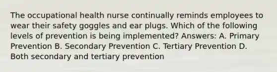 The occupational health nurse continually reminds employees to wear their safety goggles and ear plugs. Which of the following levels of prevention is being implemented? Answers: A. Primary Prevention B. Secondary Prevention C. Tertiary Prevention D. Both secondary and tertiary prevention