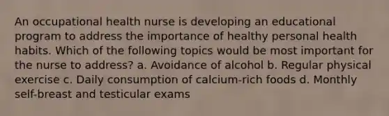 An occupational health nurse is developing an educational program to address the importance of healthy personal health habits. Which of the following topics would be most important for the nurse to address? a. Avoidance of alcohol b. Regular physical exercise c. Daily consumption of calcium-rich foods d. Monthly self-breast and testicular exams