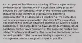 An occupational health nurse is having difficulty implementing evidence-based interventions in a workplace safety program provided by their company. Which of the following statements should the nurse identify as organizational barriers to implementation of evidence-based practice? a. The nurse does not have experience in evaluating statistics. b.The nurse does not know how to conduct advanced searches on evidence-based databases. c. The nurse does not have access to evidence-based databases on their work computer. d. The nurse has limited time related to a heavy workload. e. The nurse has limited information technology skills. f. The nurse was told by a supervisor that management does not support changes in practice.