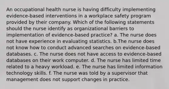 An occupational health nurse is having difficulty implementing evidence-based interventions in a workplace safety program provided by their company. Which of the following statements should the nurse identify as organizational barriers to implementation of evidence-based practice? a. The nurse does not have experience in evaluating statistics. b.The nurse does not know how to conduct advanced searches on evidence-based databases. c. The nurse does not have access to evidence-based databases on their work computer. d. The nurse has limited time related to a heavy workload. e. The nurse has limited information technology skills. f. The nurse was told by a supervisor that management does not support changes in practice.