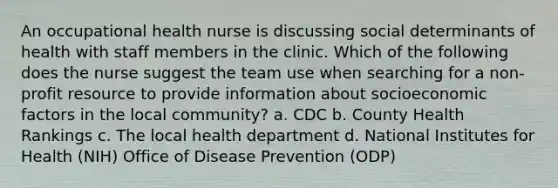 An occupational health nurse is discussing social determinants of health with staff members in the clinic. Which of the following does the nurse suggest the team use when searching for a non-profit resource to provide information about socioeconomic factors in the local community? a. CDC b. County Health Rankings c. The local health department d. National Institutes for Health (NIH) Office of Disease Prevention (ODP)