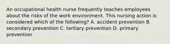 An occupational health nurse frequently teaches employees about the risks of the work environment. This nursing action is considered which of the following? A. accident prevention B. secondary prevention C. tertiary prevention D. primary prevention