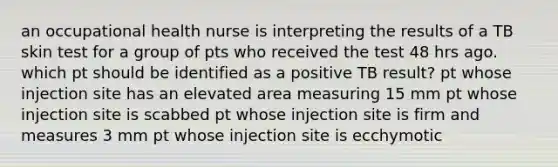 an occupational health nurse is interpreting the results of a TB skin test for a group of pts who received the test 48 hrs ago. which pt should be identified as a positive TB result? pt whose injection site has an elevated area measuring 15 mm pt whose injection site is scabbed pt whose injection site is firm and measures 3 mm pt whose injection site is ecchymotic